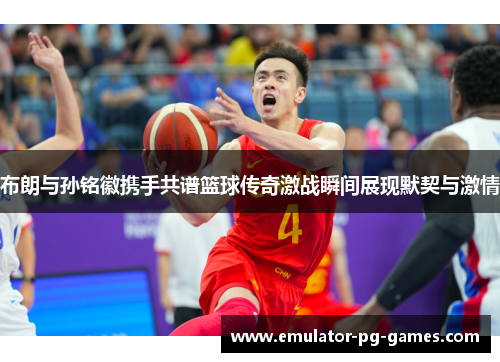 布朗与孙铭徽携手共谱篮球传奇激战瞬间展现默契与激情