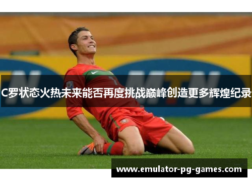 C罗状态火热未来能否再度挑战巅峰创造更多辉煌纪录