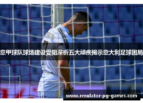 意甲球队球场建设受阻深析五大顽疾揭示意大利足球困局