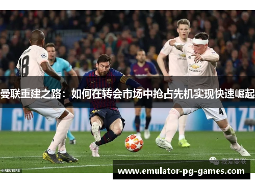 曼联重建之路：如何在转会市场中抢占先机实现快速崛起