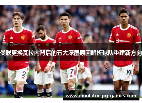 曼联更换瓦拉内背后的五大深层原因解析球队重建新方向