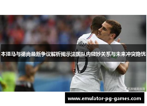 本泽马与德尚最新争议解析揭示法国队内微妙关系与未来冲突隐忧