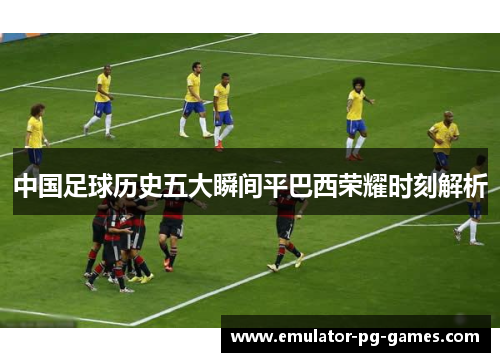 中国足球历史五大瞬间平巴西荣耀时刻解析