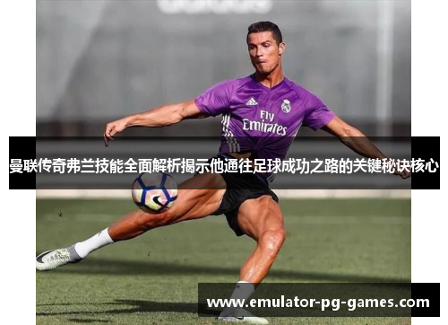 曼联传奇弗兰技能全面解析揭示他通往足球成功之路的关键秘诀核心