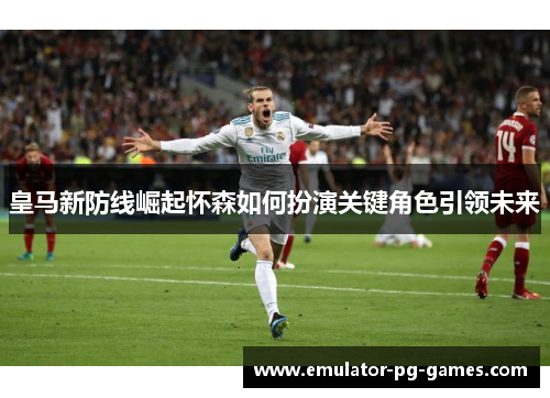 皇马新防线崛起怀森如何扮演关键角色引领未来