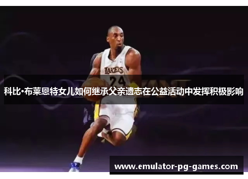 科比·布莱恩特女儿如何继承父亲遗志在公益活动中发挥积极影响 科比·布莱恩特女儿如何继承父亲遗志在公益活动中发挥积极影响