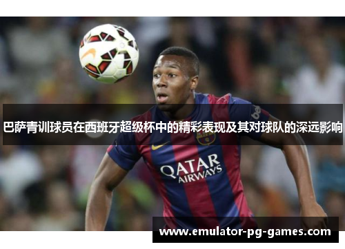 巴萨青训球员在西班牙超级杯中的精彩表现及其对球队的深远影响