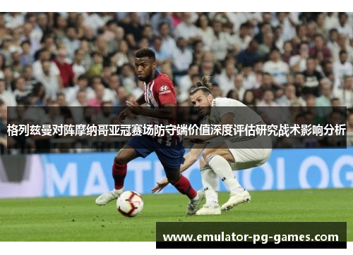 格列兹曼对阵摩纳哥亚冠赛场防守端价值深度评估研究战术影响分析