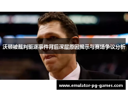 沃顿被裁判驱逐事件背后深层原因揭示与赛场争议分析