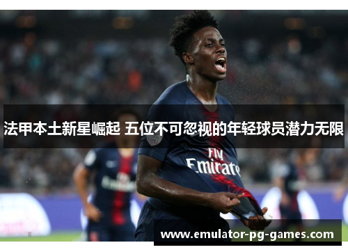 法甲本土新星崛起 五位不可忽视的年轻球员潜力无限 法甲本土新星崛起 五位不可忽视的年轻球员潜力无限