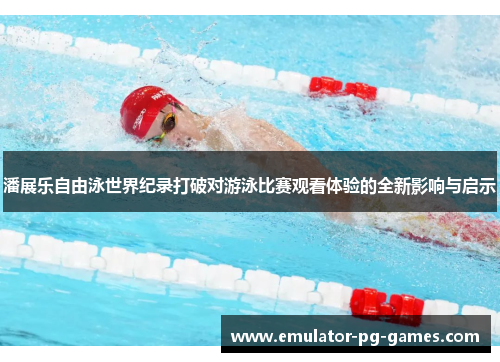 潘展乐自由泳世界纪录打破对游泳比赛观看体验的全新影响与启示 潘展乐自由泳世界纪录打破对游泳比赛观看体验的全新影响与启示
