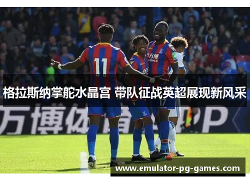 格拉斯纳掌舵水晶宫 带队征战英超展现新风采 格拉斯纳掌舵水晶宫 带队征战英超展现新风采