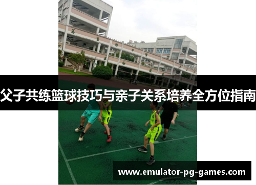 父子共练篮球技巧与亲子关系培养全方位指南