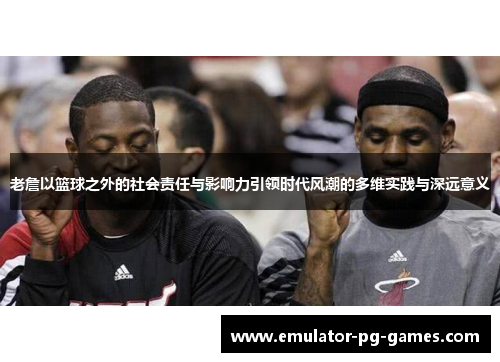 老詹以篮球之外的社会责任与影响力引领时代风潮的多维实践与深远意义