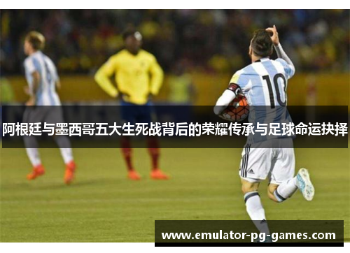 阿根廷与墨西哥五大生死战背后的荣耀传承与足球命运抉择