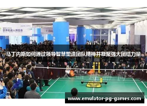 马丁内斯如何通过领导智慧塑造团队精神并凝聚强大团结力量 马丁内斯如何通过领导智慧塑造团队精神并凝聚强大团结力量