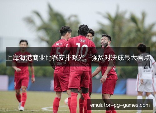 上海海港商业比赛安排曝光，强敌对决成最大看点