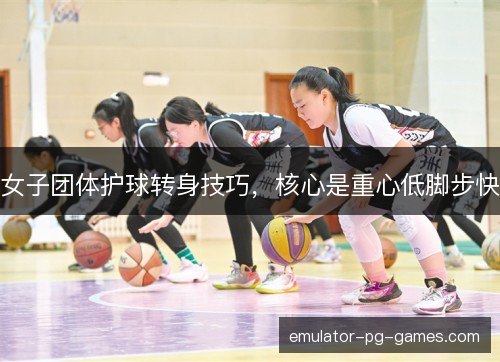 女子团体护球转身技巧，核心是重心低脚步快